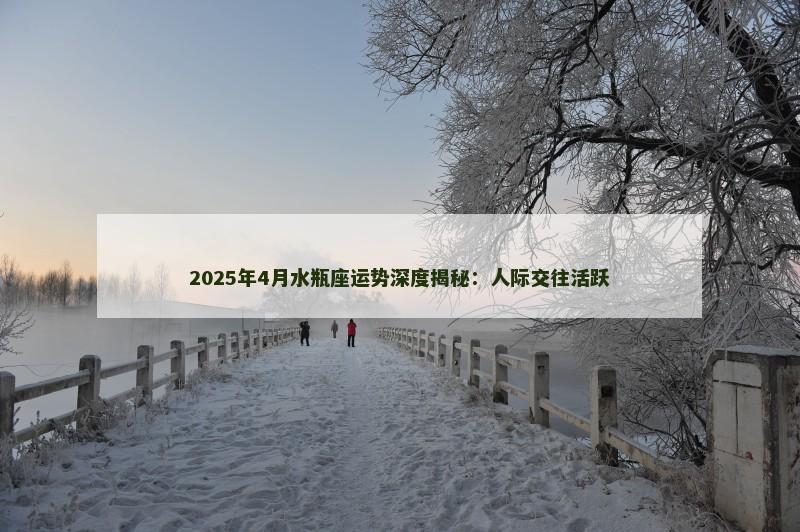 2025年4月水瓶座运势深度揭秘：人际交往活跃