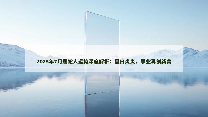 2025年7月属蛇人运势深度解析：夏日炎炎，事业再创新高