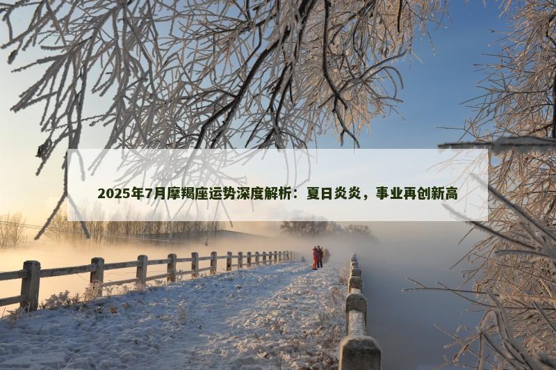 2025年7月摩羯座运势深度解析：夏日炎炎，事业再创新高