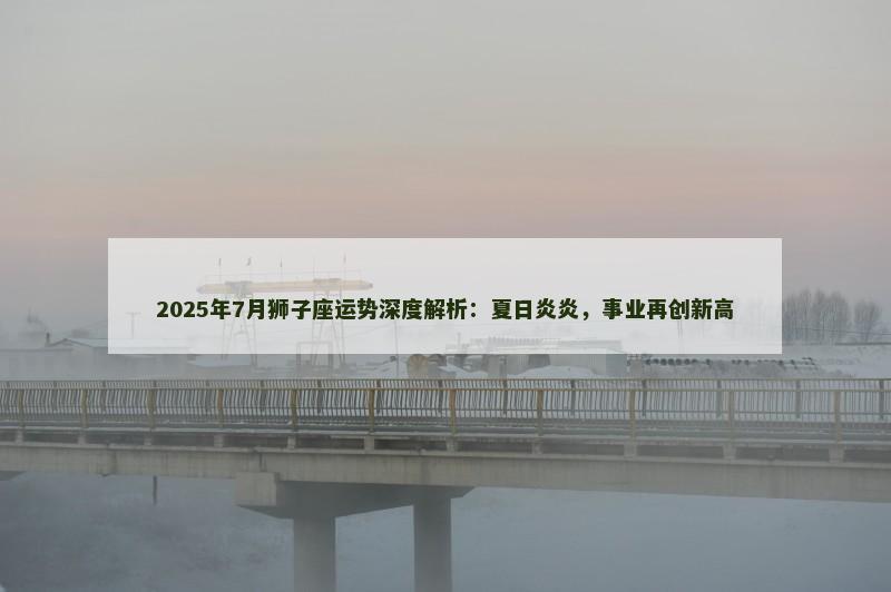 2025年7月狮子座运势深度解析：夏日炎炎，事业再创新高