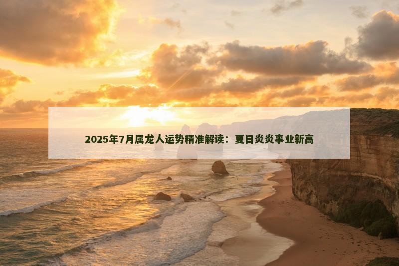 2025年7月属龙人运势精准解读：夏日炎炎事业新高